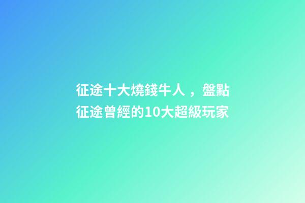 征途十大燒錢牛人，盤點征途曾經的10大超級玩家-第1張-觀點-玄機派